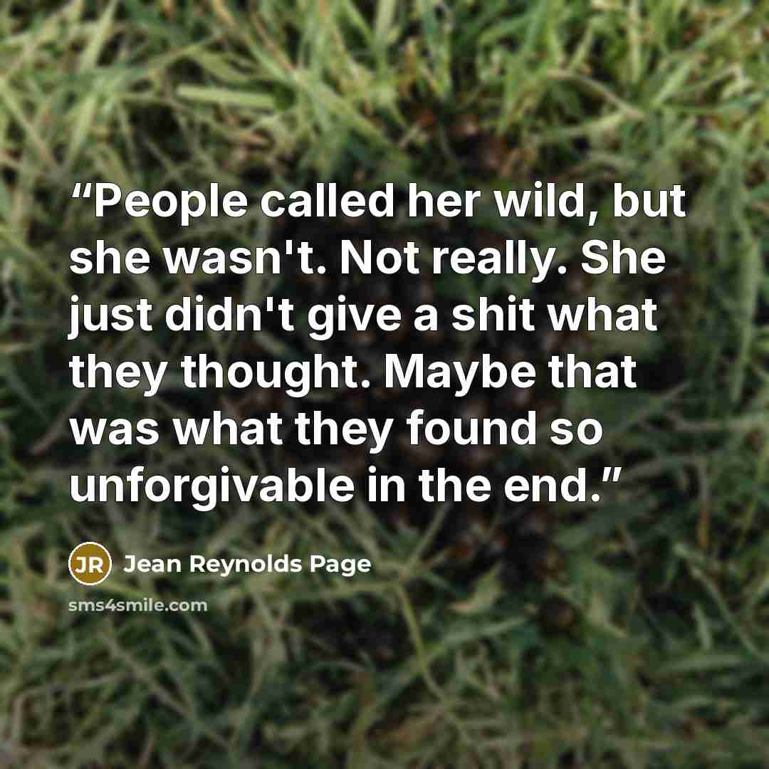 “People called her wild, but she wasn't. Not really. She just didn't give a shit what they thought. Maybe that was what they found so unforgivable in the end.” quote by Jean Reynolds Page