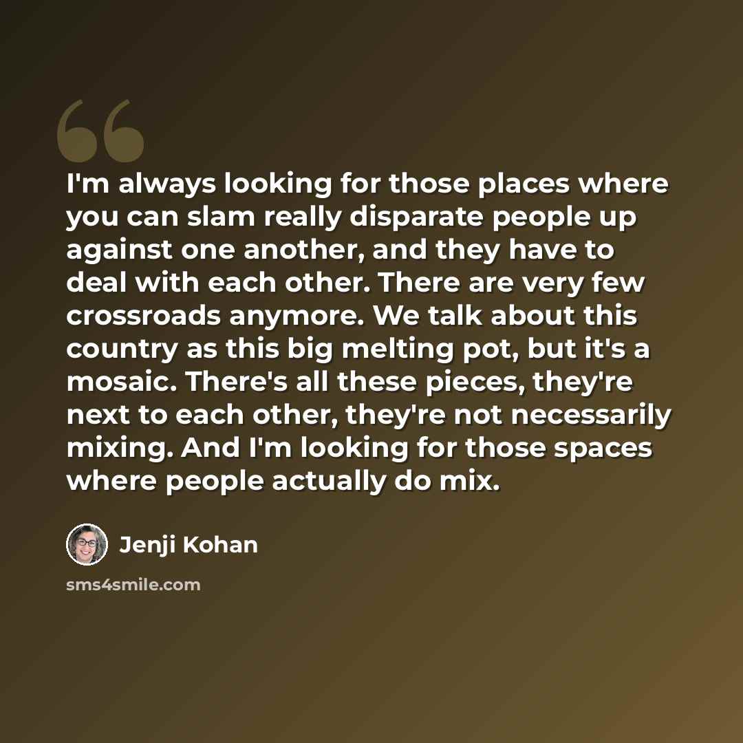 “I'm always looking for those places where you can slam really disparate people up against one another, and they have to deal with each other. There are very few crossroads anymore. We talk about this country as this big melting pot, but it's a mosaic. There's all these pieces, they're next to each…” quote by Jenji Kohan