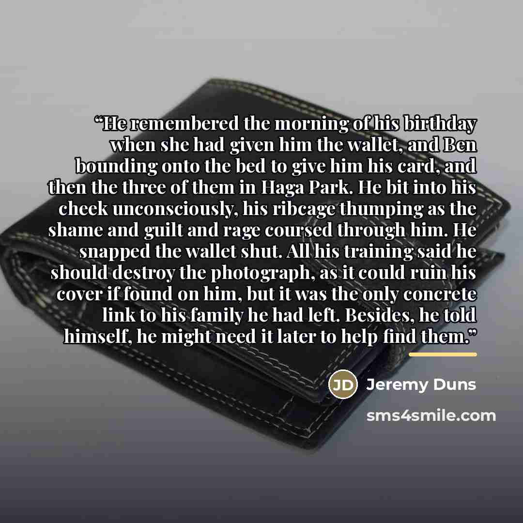 “He remembered the morning of his birthday when she had given him the wallet, and Ben bounding onto the bed to give him his card, and then the three of them in Haga Park. He bit into his cheek unconsciously, his ribcage thumping as the shame and guilt and rage coursed through him. He snapped the…” quote by Jeremy Duns