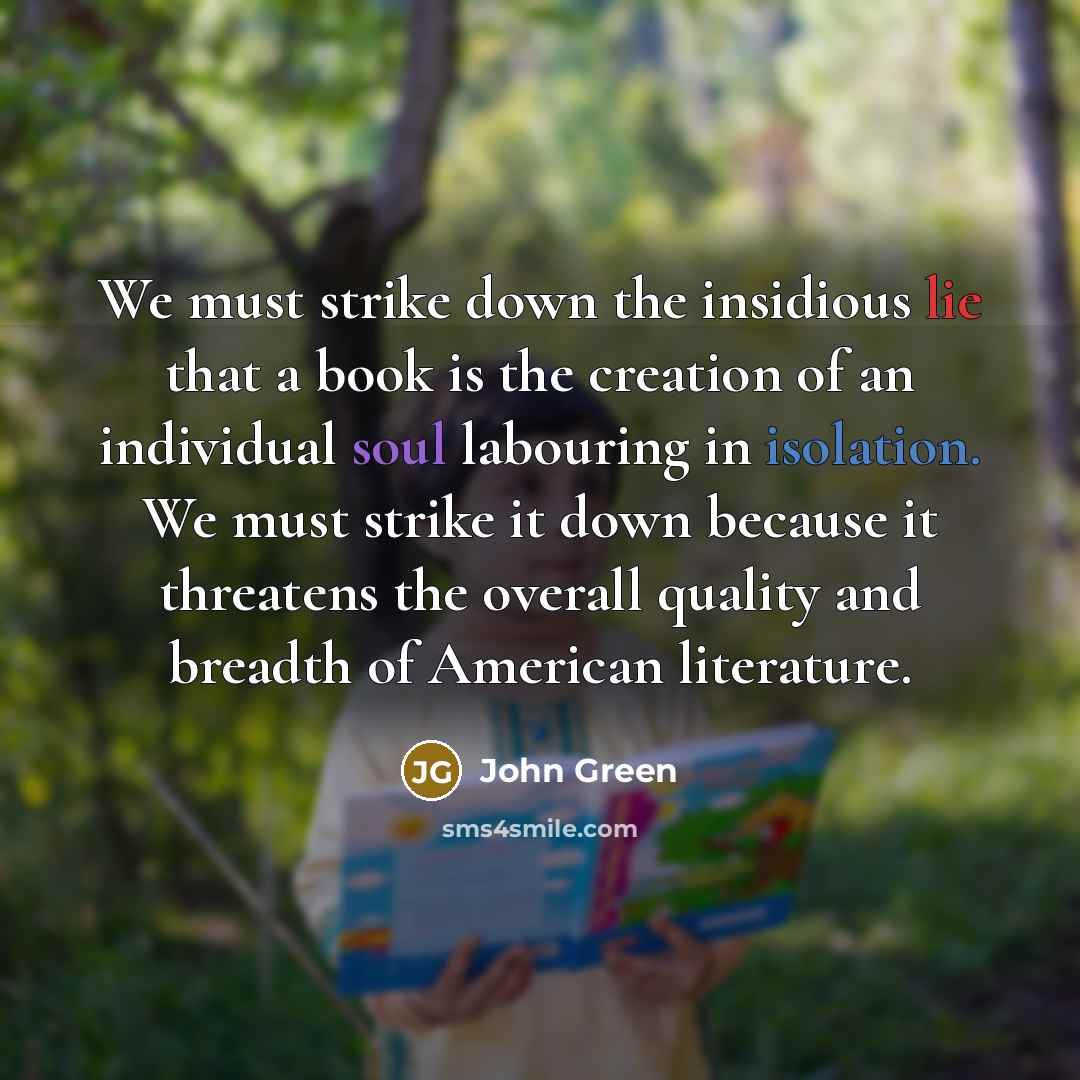 “We must strike down the insidious lie that a book is the creation of an individual soul labouring in isolation. We must strike it down because it threatens the overall quality and breadth of American literature.” quote by John Green