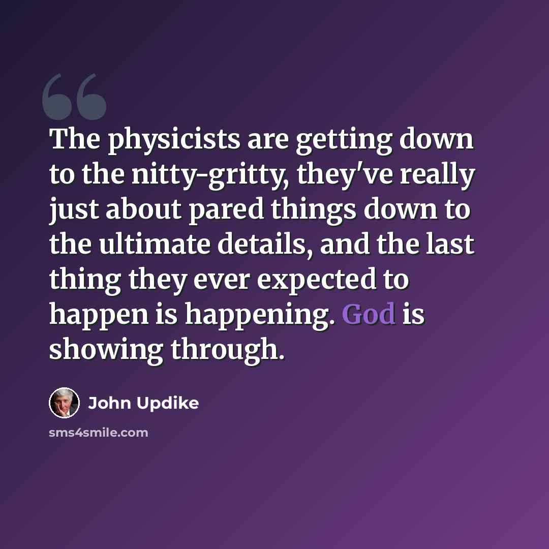 “The physicists are getting down to the nitty-gritty, they've really just about pared things down to the ultimate details, and the last thing they ever expected to happen is happening. God is showing through.” quote by John Updike