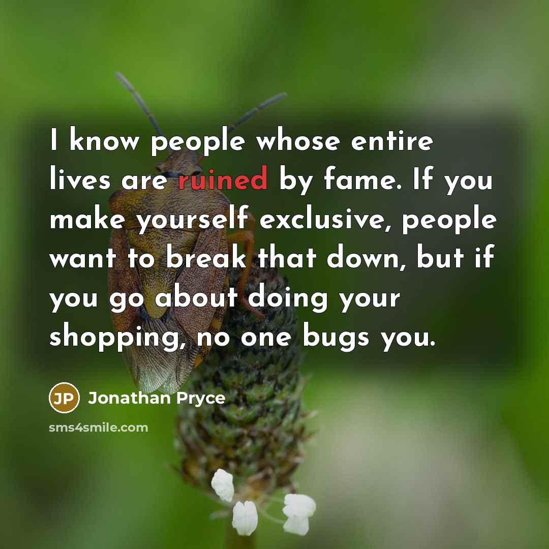 “I know people whose entire lives are ruined by fame. If you make yourself exclusive, people want to break that down, but if you go about doing your shopping, no one bugs you.” quote by Jonathan Pryce