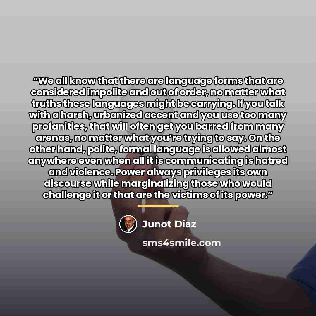 “We all know that there are language forms that are considered impolite and out of order, no matter what truths these languages might be carrying. If you talk with a harsh, urbanized accent and you use too many profanities, that will often get you barred from many arenas, no matter what you’re…” quote by Junot Díaz