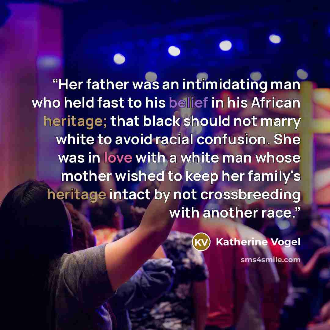 “Her father was an intimidating man who held fast to his belief in his African heritage; that black should not marry white to avoid racial confusion. She was in love with a white man whose mother wished to keep her family's heritage intact by not crossbreeding with another race.” quote by Katherine Vogel