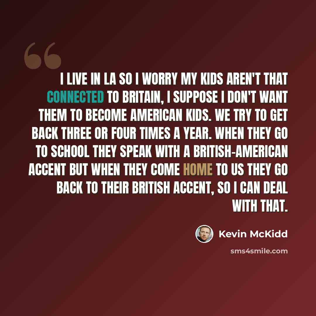 “I live in LA so I worry my kids aren't that connected to Britain, I suppose I don't want them to become American kids. We try to get back three or four times a year. When they go to school they speak with a British-American accent but when they come home to us they go back to their British accent…” quote by Kevin McKidd