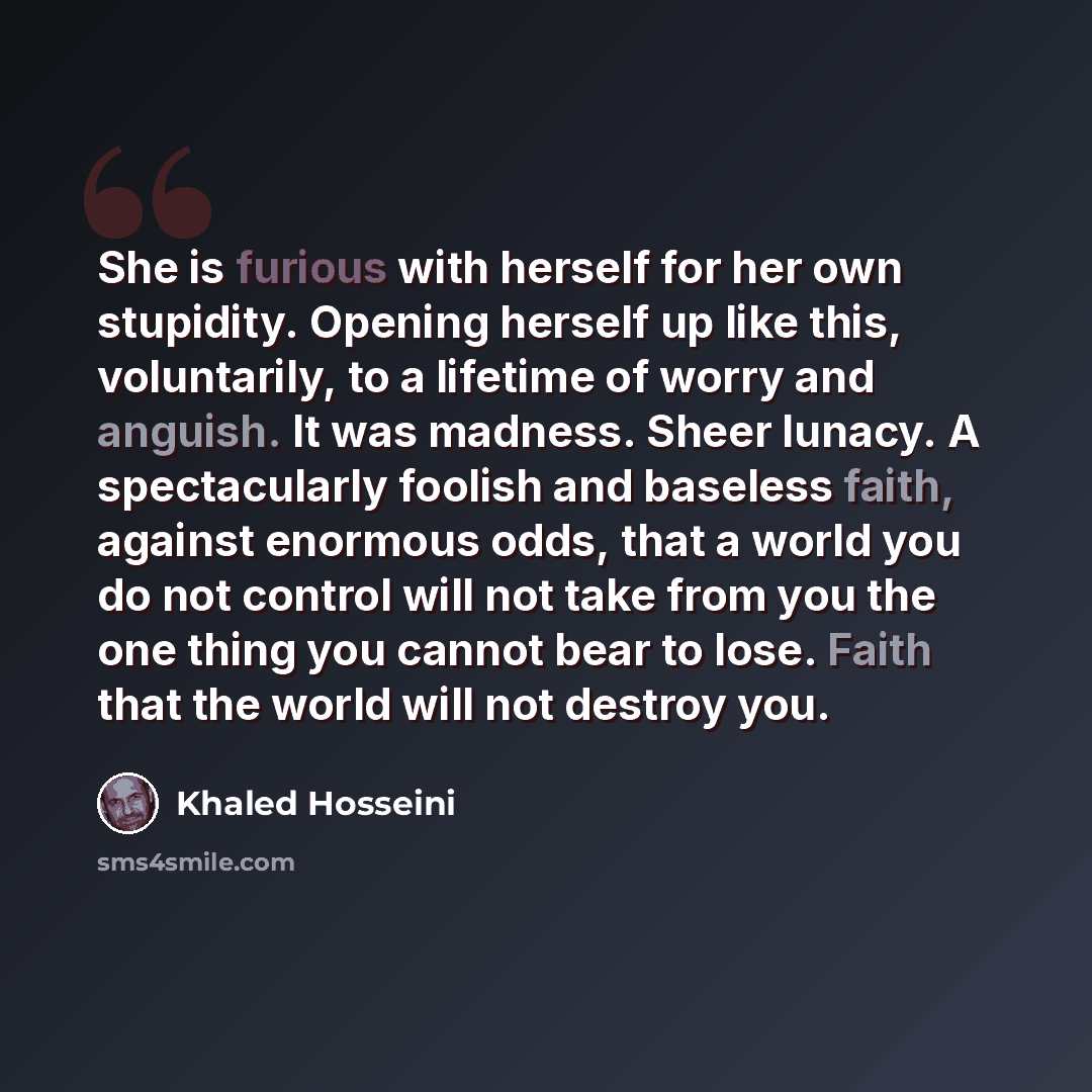 “She is furious with herself for her own stupidity. Opening herself up like this, voluntarily, to a lifetime of worry and anguish. It was madness. Sheer lunacy. A spectacularly foolish and baseless faith, against enormous odds, that a world you do not control will not take from you the one thing…” quote by Khaled Hosseini