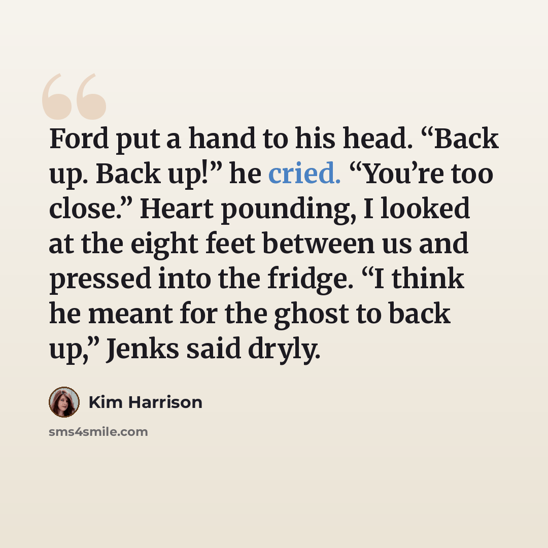 “Ford put a hand to his head. “Back up. Back up!” he cried. “You’re too close.” Heart pounding, I looked at the eight feet between us and pressed into the fridge. “I think he meant for the ghost to back up,” Jenks said dryly.” quote by Kim Harrison