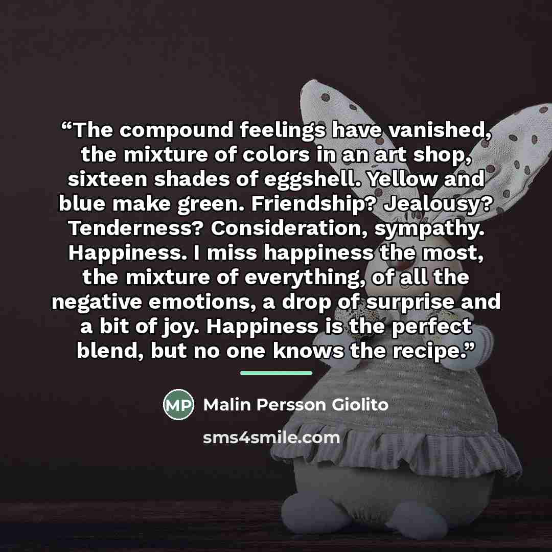“The compound feelings have vanished, the mixture of colors in an art shop, sixteen shades of eggshell. Yellow and blue make green. Friendship? Jealousy? Tenderness? Consideration, sympathy. Happiness. I miss happiness the most, the mixture of everything, of all the negative emotions, a drop of…” quote by Malin Persson Giolito