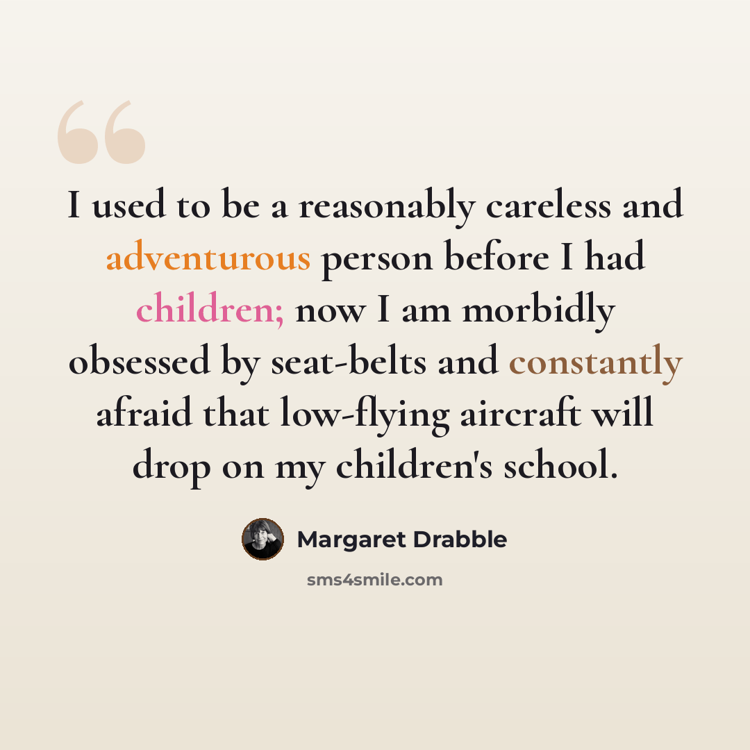 “I used to be a reasonably careless and adventurous person before I had children; now I am morbidly obsessed by seat-belts and constantly afraid that low-flying aircraft will drop on my children's school.” quote by Margaret Drabble