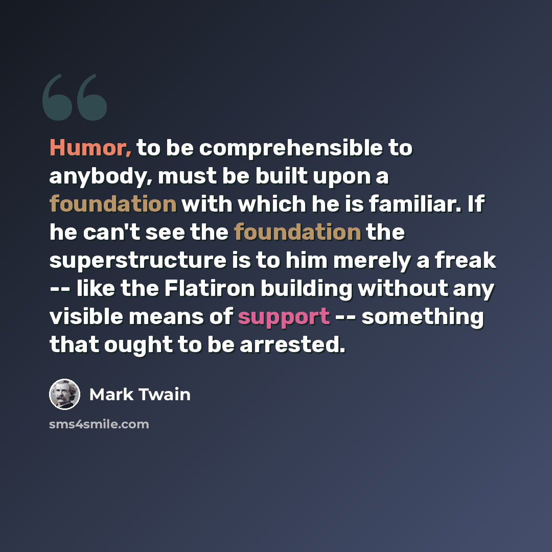 “Humor, to be comprehensible to anybody, must be built upon a foundation with which he is familiar. If he can't see the foundation the superstructure is to him merely a freak -- like the Flatiron building without any visible means of support -- something that ought to be arrested.” quote by Mark Twain
