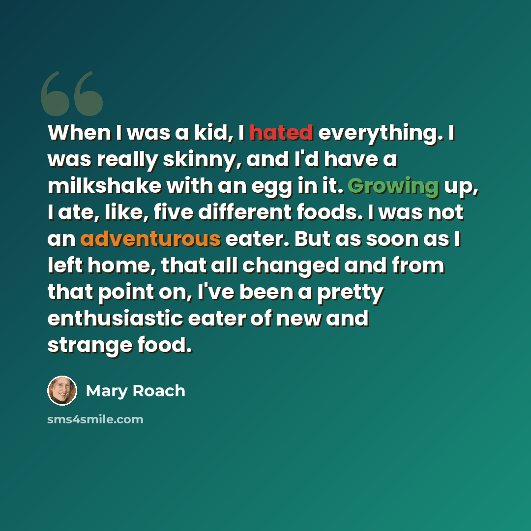 “When I was a kid, I hated everything. I was really skinny, and I'd have a milkshake with an egg in it. Growing up, I ate, like, five different foods. I was not an adventurous eater. But as soon as I left home, that all changed and from that point on, I've been a pretty enthusiastic eater of new…” quote by Mary Roach