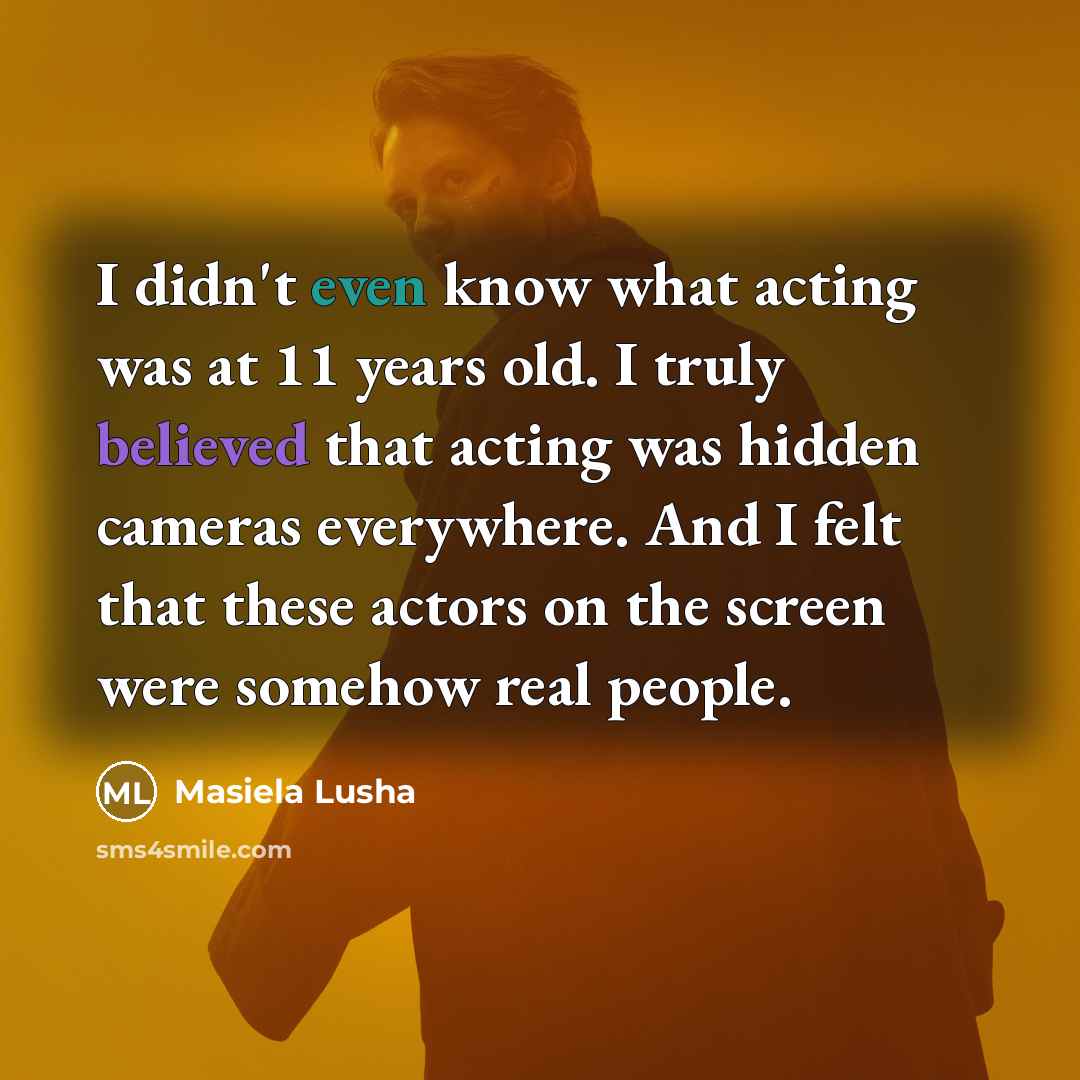 “I didn't even know what acting was at 11 years old. I truly believed that acting was hidden cameras everywhere. And I felt that these actors on the screen were somehow real people.” quote by Masiela Lusha