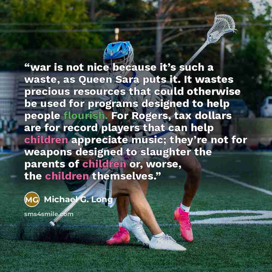 “war is not nice because it’s such a waste, as Queen Sara puts it. It wastes precious resources that could otherwise be used for programs designed to help people flourish. For Rogers, tax dollars are for record players that can help children appreciate music; they’re not for weapons designed to…” quote by Michael G. Long