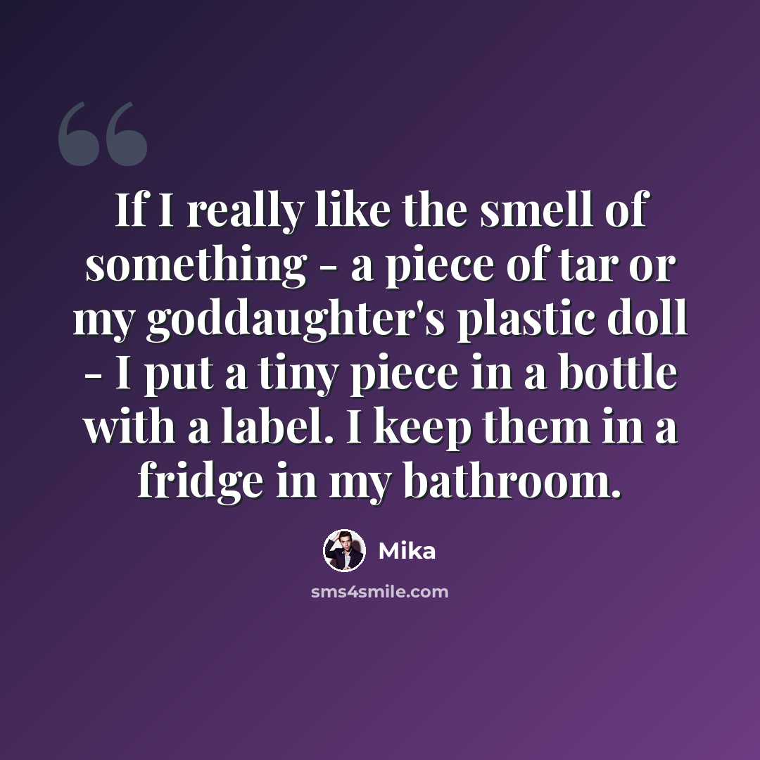 “If I really like the smell of something - a piece of tar or my goddaughter's plastic doll - I put a tiny piece in a bottle with a label. I keep them in a fridge in my bathroom.” quote by Mika