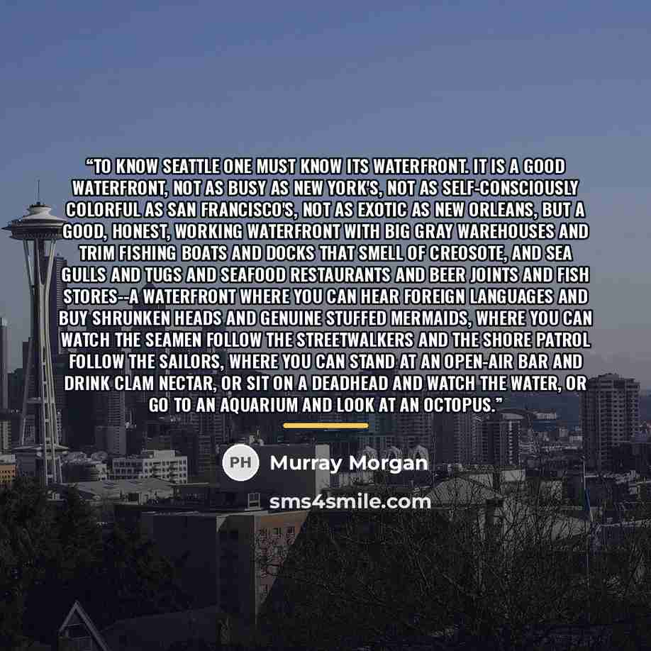 “To know Seattle one must know its waterfront. It is a good waterfront, not as busy as New York's, not as self-consciously colorful as San Francisco's, not as exotic as New Orleans, but a good, honest, working waterfront with big gray warehouses and trim fishing boats and docks that smell of…” quote by Murray Morgan