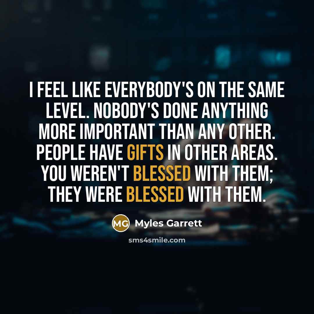 “I feel like everybody's on the same level. Nobody's done anything more important than any other. People have gifts in other areas. You weren't blessed with them; they were blessed with them.” quote by Myles Garrett