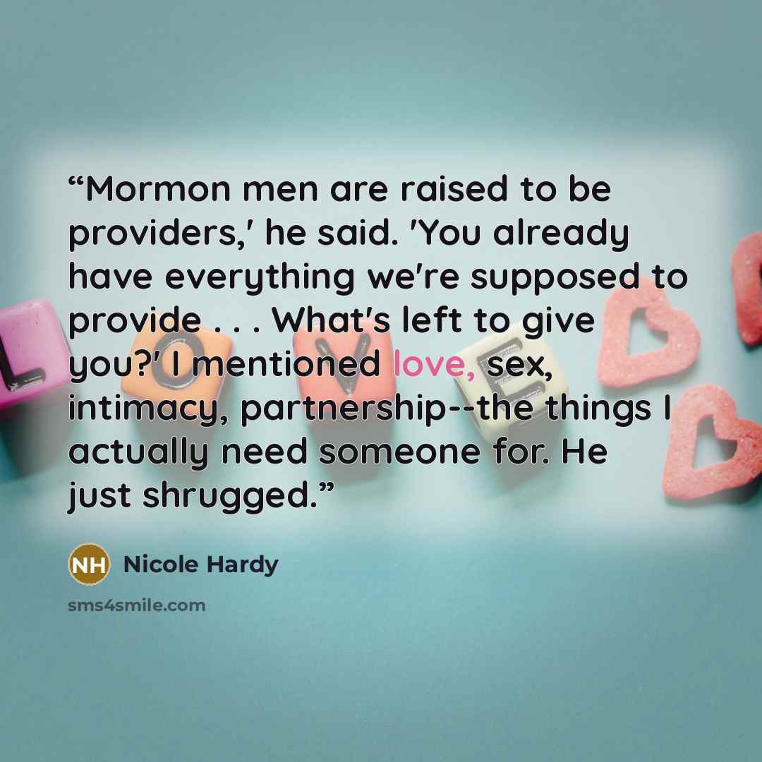 “Mormon men are raised to be providers,' he said. 'You already have everything we're supposed to provide . . . What's left to give you?' I mentioned love, sex, intimacy, partnership--the things I actually need someone for. He just shrugged.” quote by Nicole Hardy