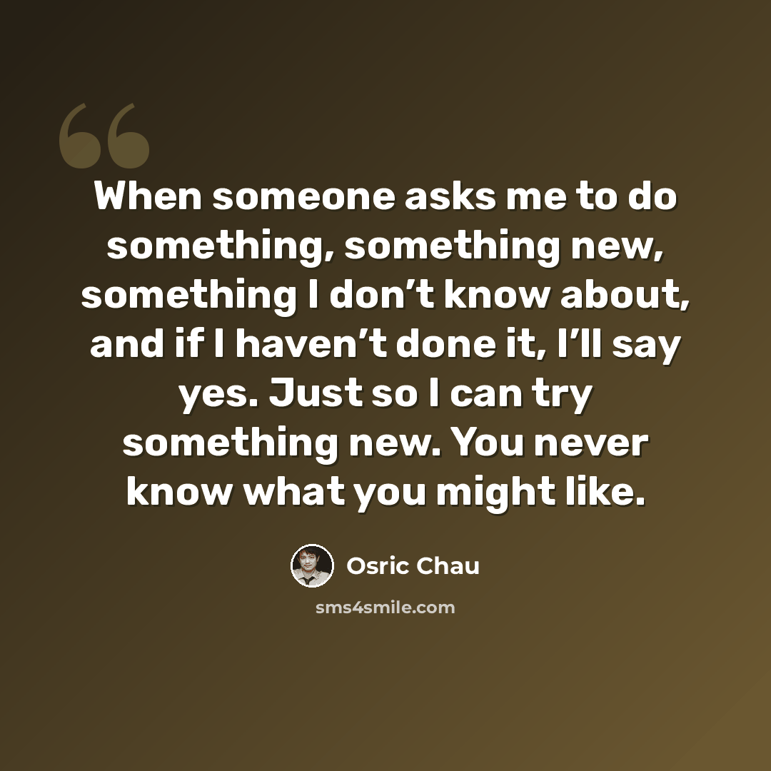 “When someone asks me to do something, something new, something I don’t know about, and if I haven’t done it, I’ll say yes. Just so I can try something new. You never know what you might like.” quote by Osric Chau