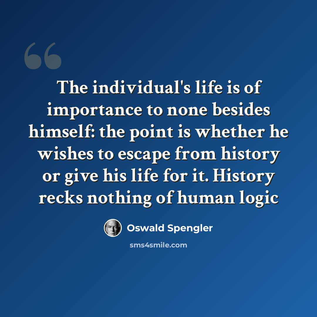 “The individual's life is of importance to none besides himself: the point is whether he wishes to escape from history or give his life for it. History recks nothing of human logic” quote by Oswald Spengler