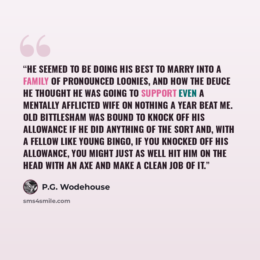 “He seemed to be doing his best to marry into a family of pronounced loonies, and how the deuce he thought he was going to support even a mentally afflicted wife on nothing a year beat me. Old Bittlesham was bound to knock off his allowance if he did anything of the sort and, with a fellow like…” quote by P.G. Wodehouse