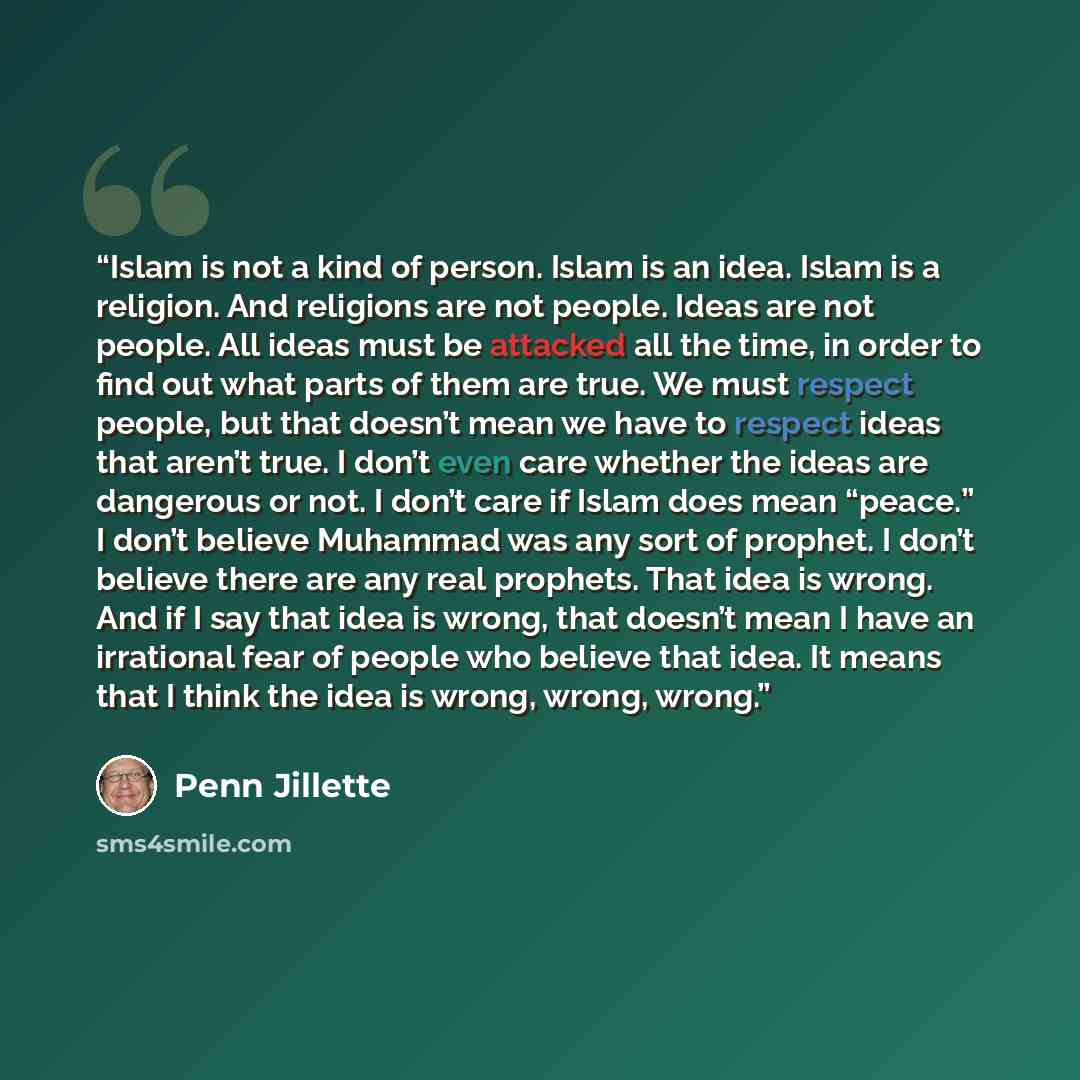 “Islam is not a kind of person. Islam is an idea. Islam is a religion. And religions are not people. Ideas are not people. All ideas must be attacked all the time, in order to find out what parts of them are true. We must respect people, but that doesn’t mean we have to respect ideas that aren’t…” quote by Penn Jillette