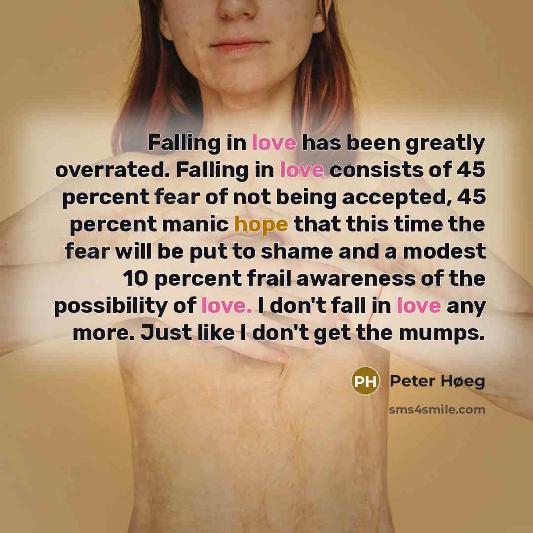 “Falling in love has been greatly overrated. Falling in love consists of 45 percent fear of not being accepted, 45 percent manic hope that this time the fear will be put to shame and a modest 10 percent frail awareness of the possibility of love. I don't fall in love any more. Just like I don't get…” quote by Peter Høeg