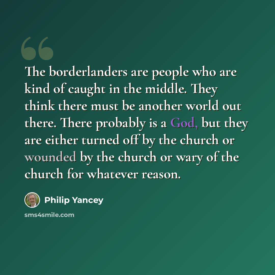 “The borderlanders are people who are kind of caught in the middle. They think there must be another world out there. There probably is a God, but they are either turned off by the church or wounded by the church or wary of the church for whatever reason.” quote by Philip Yancey