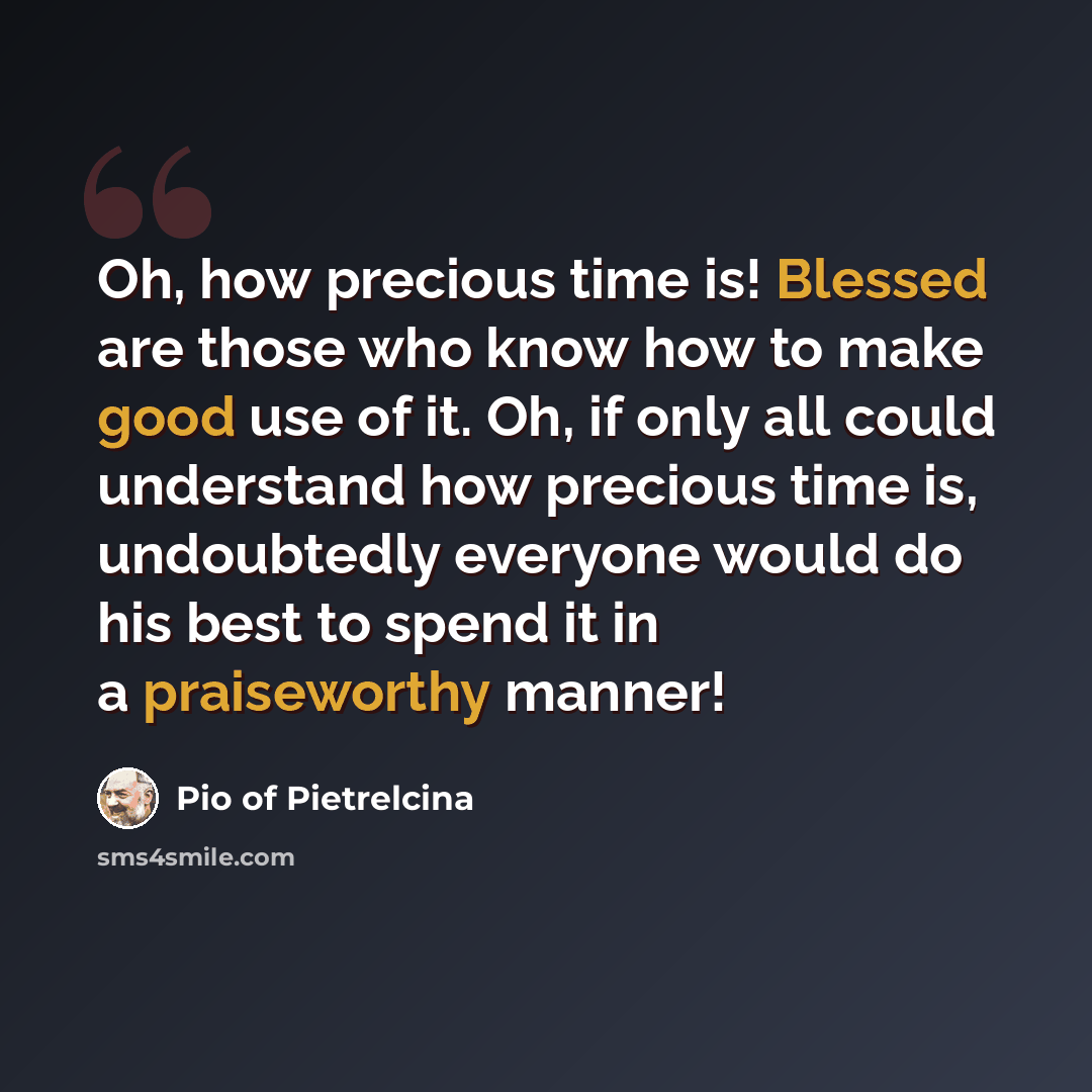 “Oh, how precious time is! Blessed are those who know how to make good use of it. Oh, if only all could understand how precious time is, undoubtedly everyone would do his best to spend it in a praiseworthy manner!” quote by Pio of Pietrelcina
