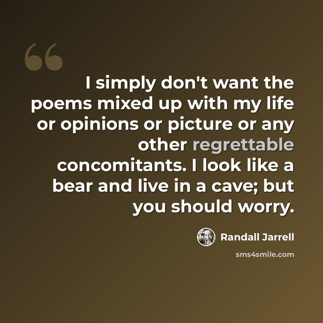 “I simply don't want the poems mixed up with my life or opinions or picture or any other regrettable concomitants. I look like a bear and live in a cave; but you should worry.” quote by Randall Jarrell