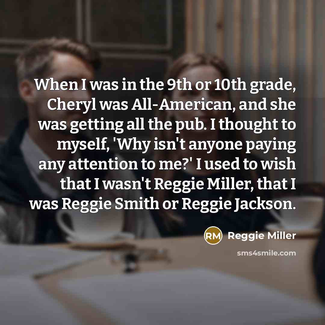 “When I was in the 9th or 10th grade, Cheryl was All-American, and she was getting all the pub. I thought to myself, 'Why isn't anyone paying any attention to me?' I used to wish that I wasn't Reggie Miller, that I was Reggie Smith or Reggie Jackson.” quote by Reggie Miller