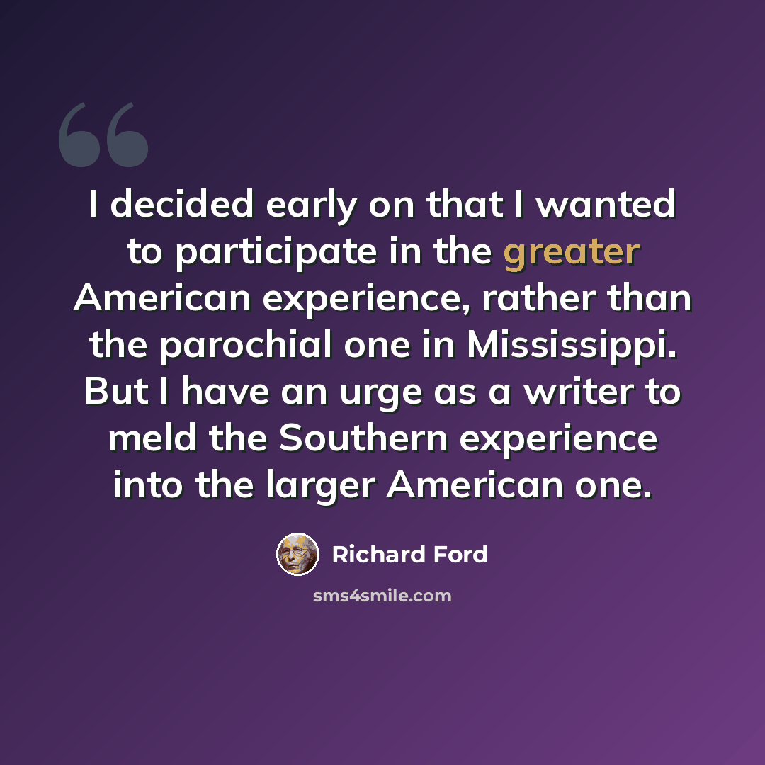 “I decided early on that I wanted to participate in the greater American experience, rather than the parochial one in Mississippi. But I have an urge as a writer to meld the Southern experience into the larger American one.” quote by Richard Ford