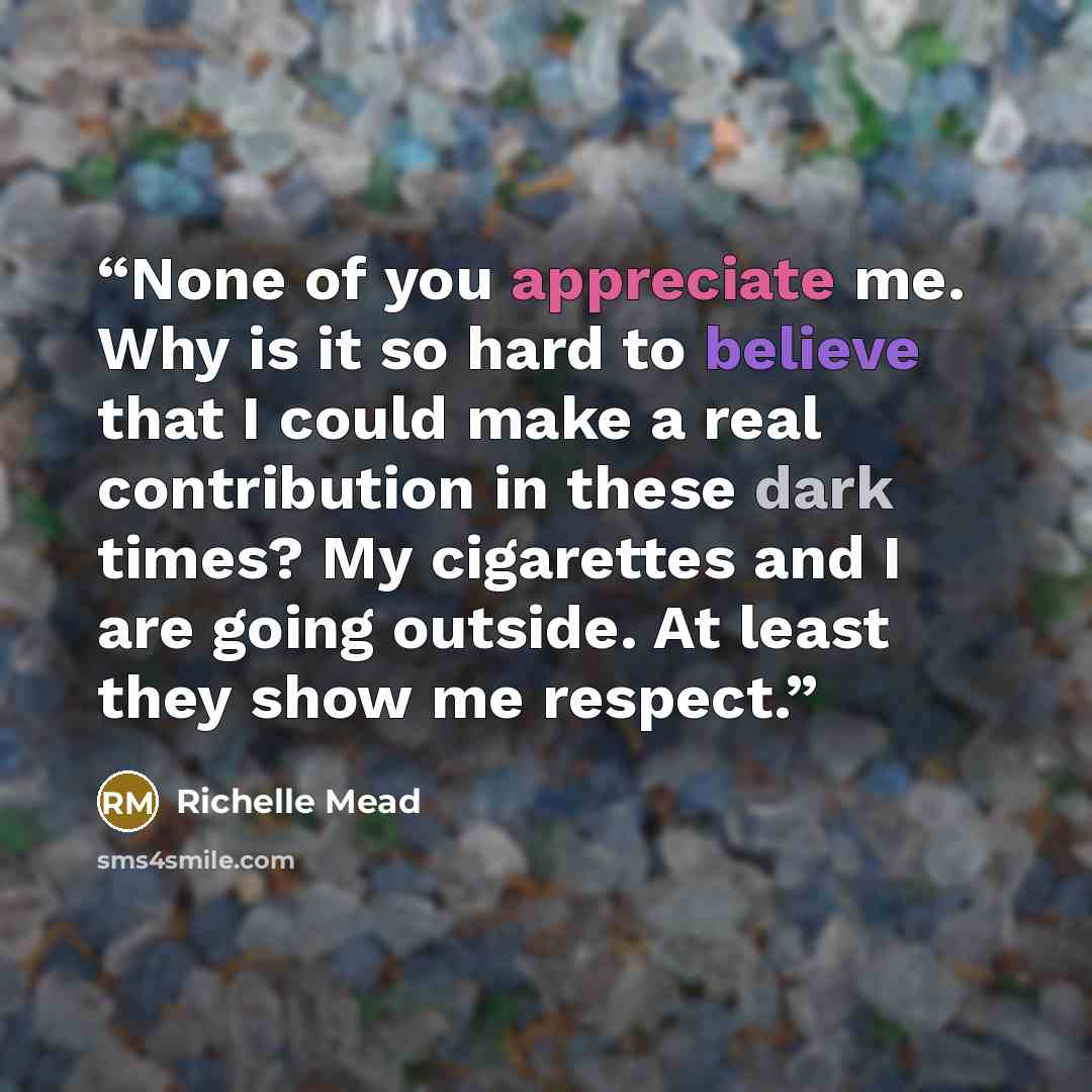 “None of you appreciate me. Why is it so hard to believe that I could make a real contribution in these dark times? My cigarettes and I are going outside. At least they show me respect.” quote by Richelle Mead