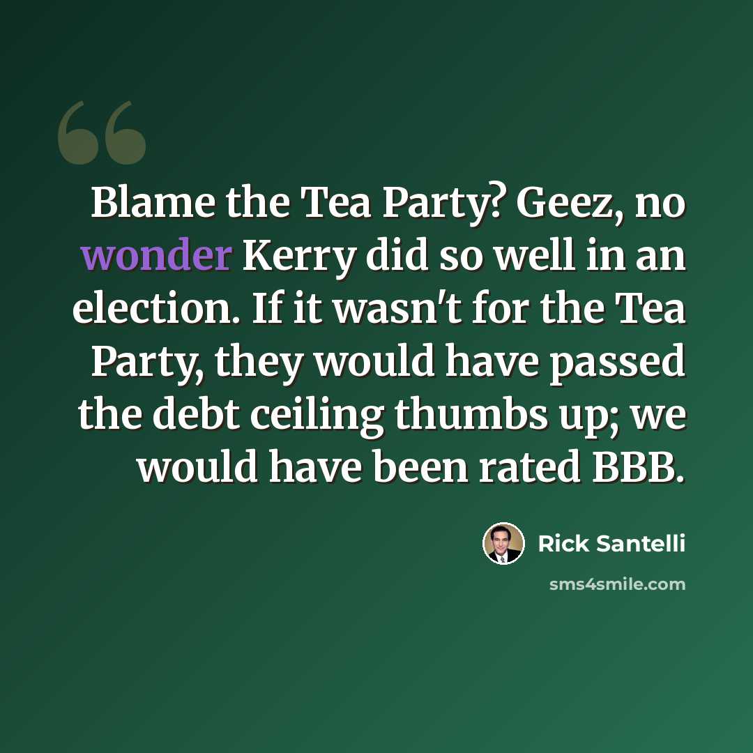 “Blame the Tea Party? Geez, no wonder Kerry did so well in an election. If it wasn't for the Tea Party, they would have passed the debt ceiling thumbs up; we would have been rated BBB.” quote by Rick Santelli