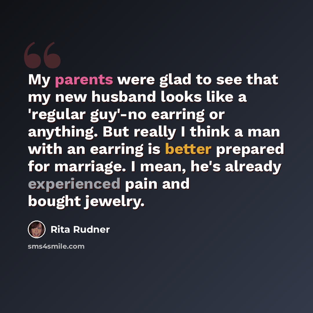 “My parents were glad to see that my new husband looks like a 'regular guy'-no earring or anything. But really I think a man with an earring is better prepared for marriage. I mean, he's already experienced pain and bought jewelry.” quote by Rita Rudner