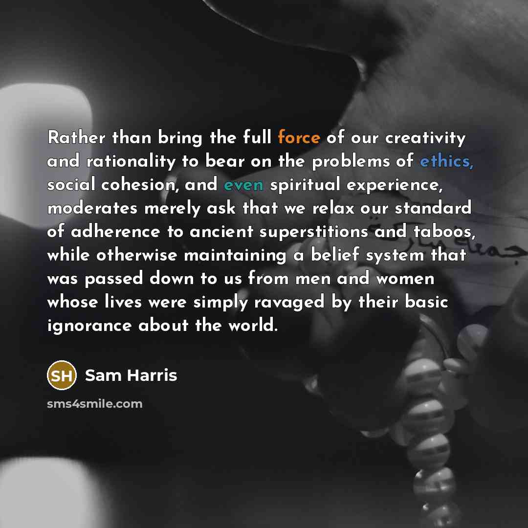 “Rather than bring the full force of our creativity and rationality to bear on the problems of ethics, social cohesion, and even spiritual experience, moderates merely ask that we relax our standard of adherence to ancient superstitions and taboos, while otherwise maintaining a belief system that…” quote by Sam Harris
