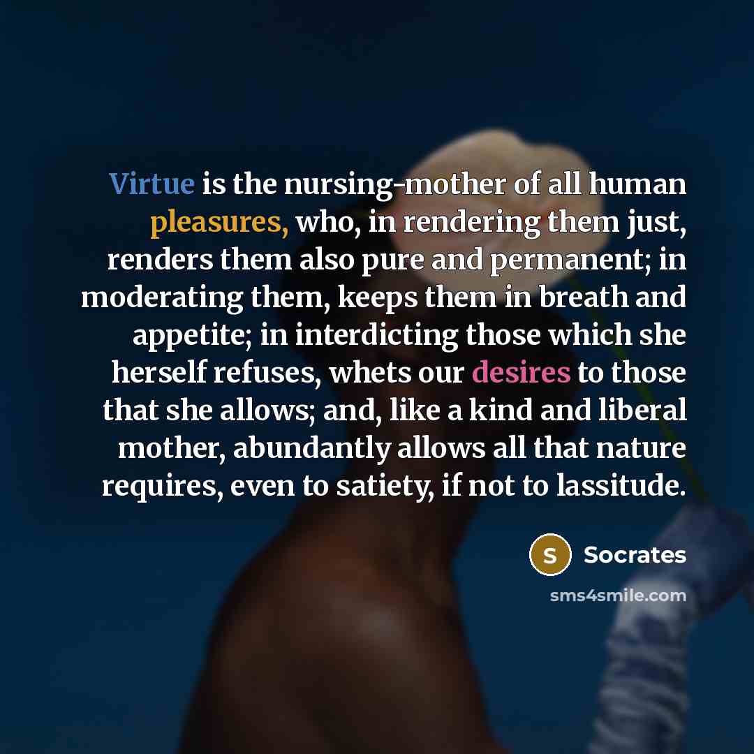 “Virtue is the nursing-mother of all human pleasures, who, in rendering them just, renders them also pure and permanent; in moderating them, keeps them in breath and appetite; in interdicting those which she herself refuses, whets our desires to those that she allows; and, like a kind and liberal…” quote by Socrates