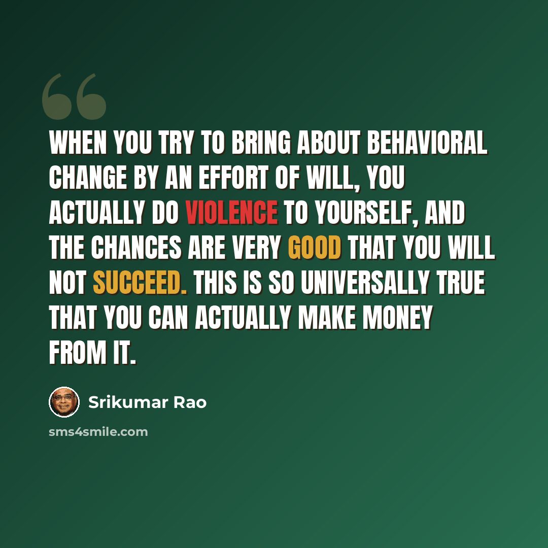“When you try to bring about behavioral change by an effort of will, you actually do violence to yourself, and the chances are very good that you will not succeed. This is so universally true that you can actually make money from it.” quote by Srikumar Rao