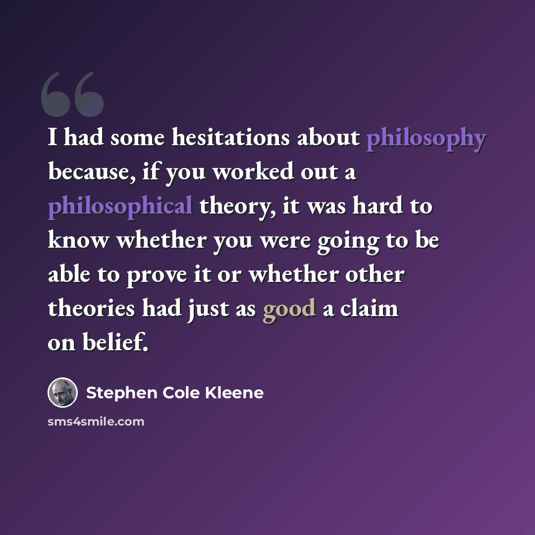 “I had some hesitations about philosophy because, if you worked out a philosophical theory, it was hard to know whether you were going to be able to prove it or whether other theories had just as good a claim on belief.” quote by Stephen Cole Kleene