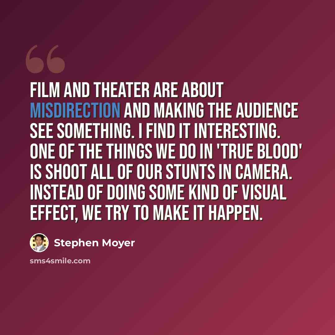 “Film and theater are about misdirection and making the audience see something. I find it interesting. One of the things we do in 'True Blood' is shoot all of our stunts in camera. Instead of doing some kind of visual effect, we try to make it happen.” quote by Stephen Moyer