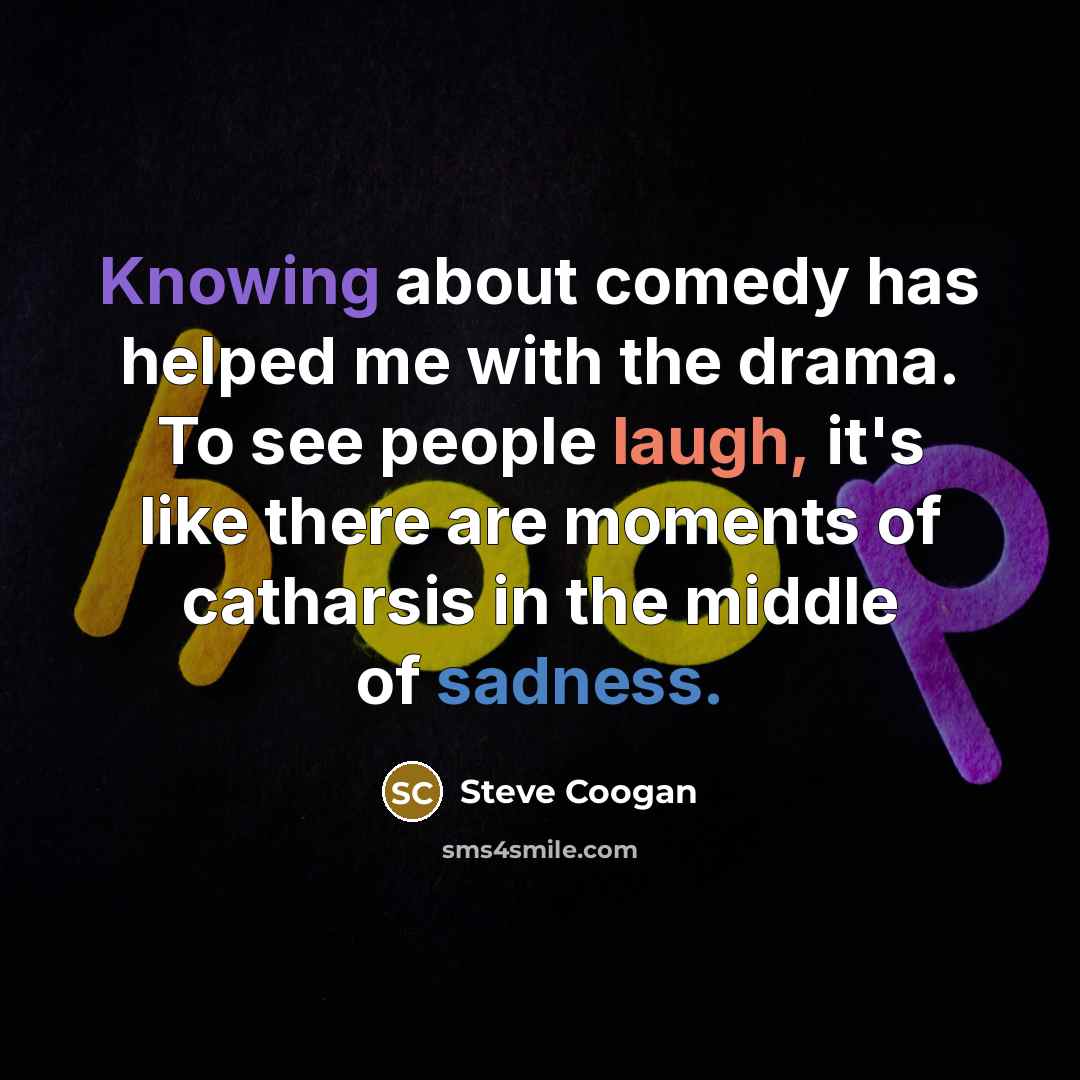 “Knowing about comedy has helped me with the drama. To see people laugh, it's like there are moments of catharsis in the middle of sadness.” quote by Steve Coogan