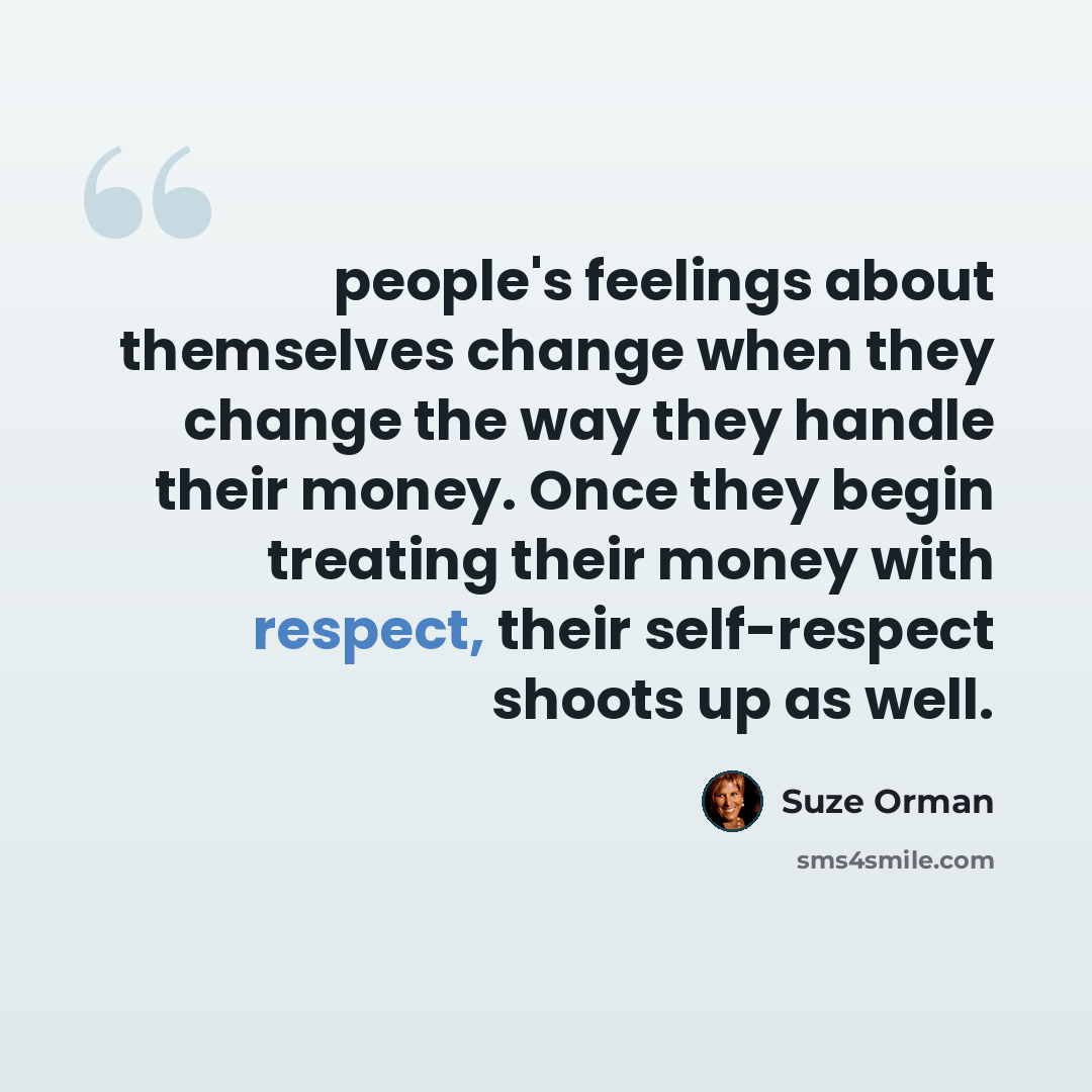 “people's feelings about themselves change when they change the way they handle their money. Once they begin treating their money with respect, their self-respect shoots up as well.” quote by Suze Orman