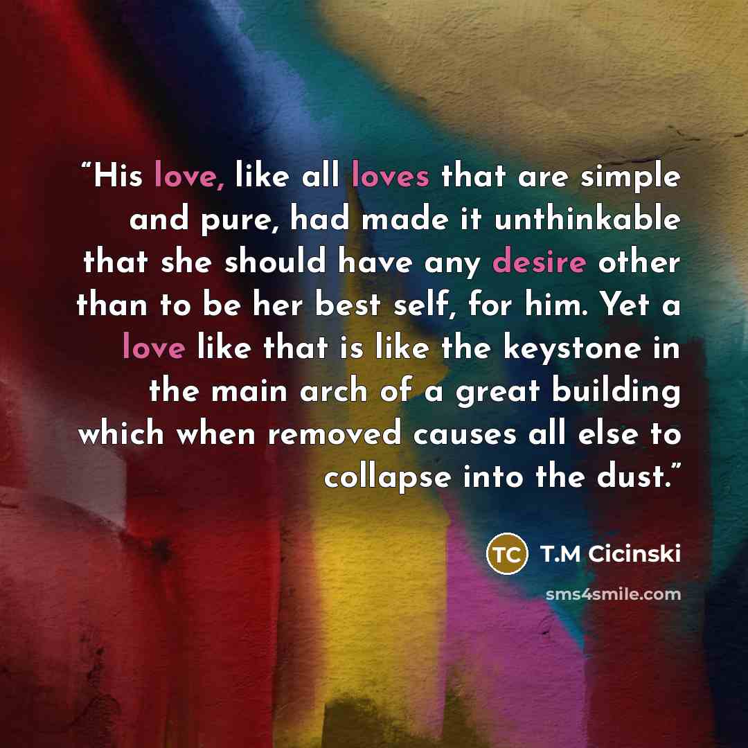 “His love, like all loves that are simple and pure, had made it unthinkable that she should have any desire other than to be her best self, for him. Yet a love like that is like the keystone in the main arch of a great building which when removed causes all else to collapse into the dust.” quote by T.M Cicinski