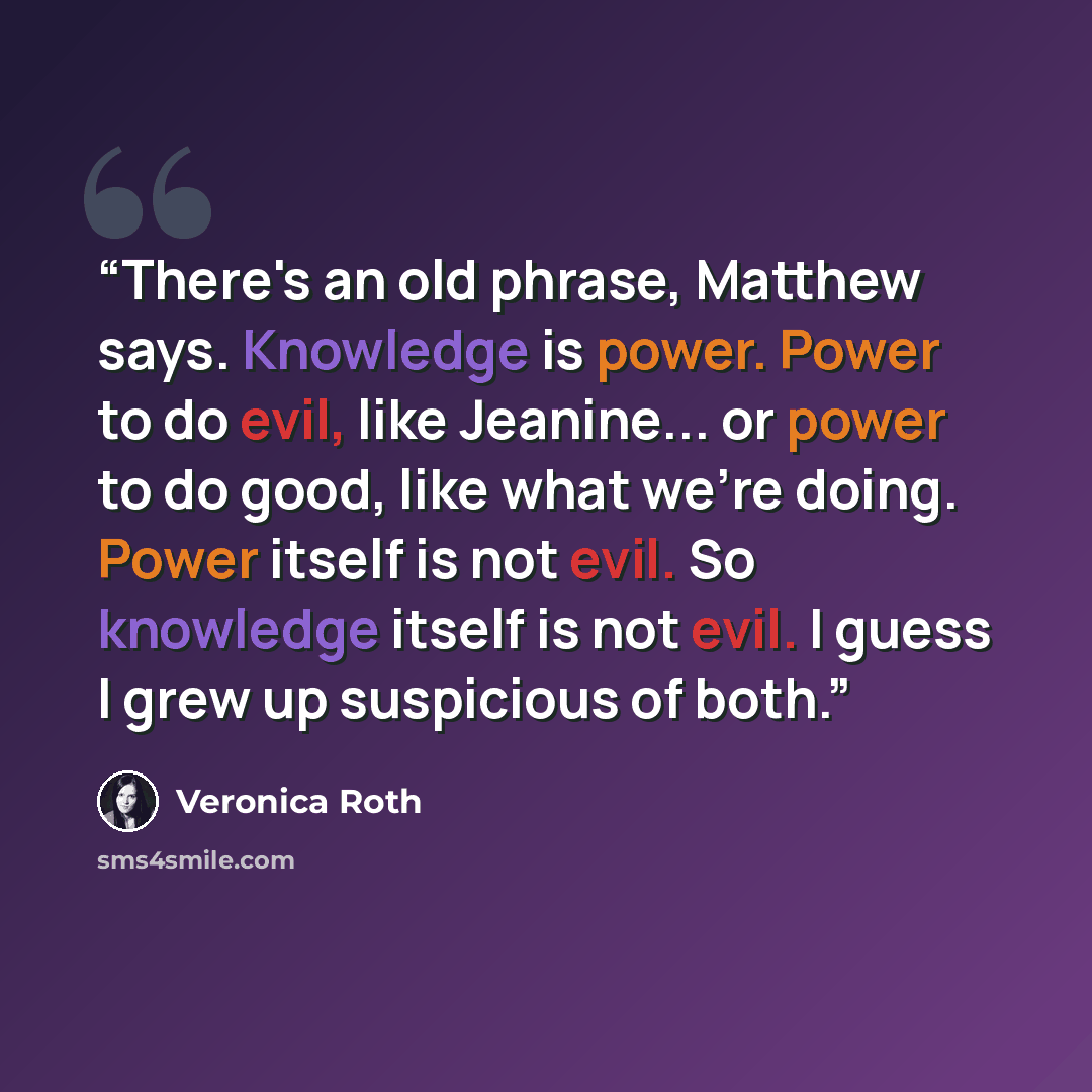 “There's an old phrase, Matthew says. Knowledge is power. Power to do evil, like Jeanine... or power to do good, like what we're doing. Power itself is not evil. So knowledge itself is not evil. I guess I grew up suspicious of both.” quote by Veronica Roth