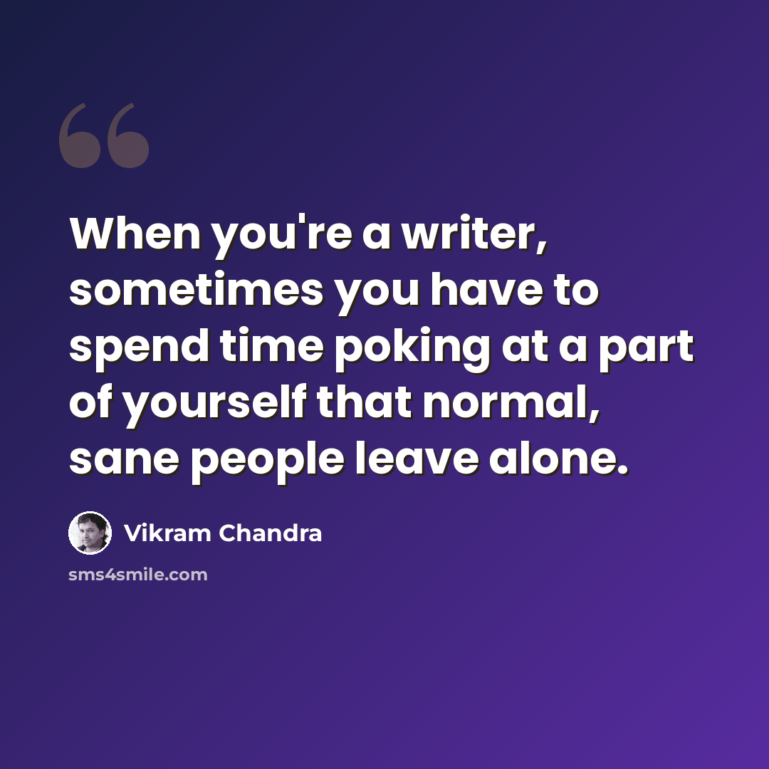 “When you're a writer, sometimes you have to spend time poking at a part of yourself that normal, sane people leave alone.” quote by Vikram Chandra