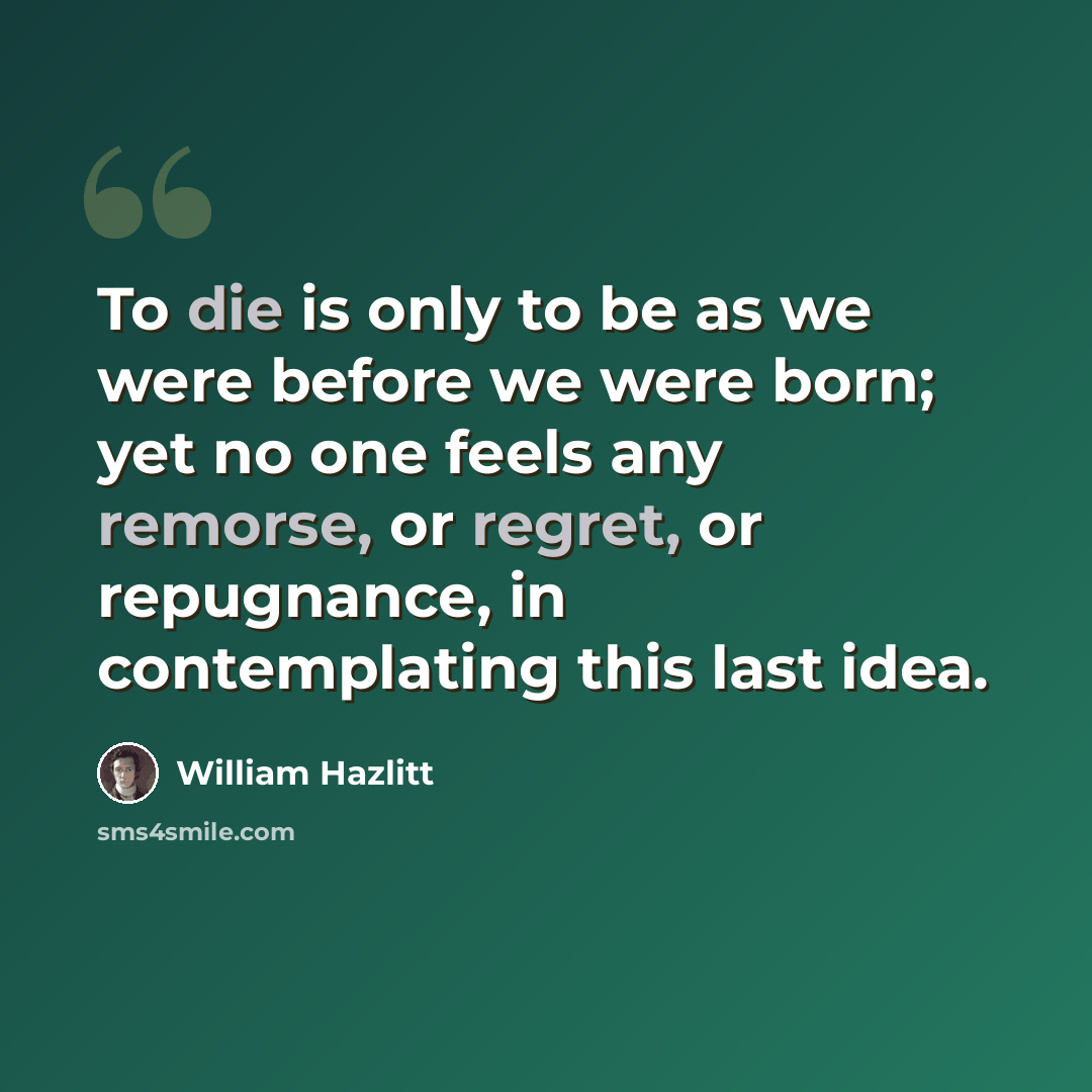 “To die is only to be as we were before we were born; yet no one feels any remorse, or regret, or repugnance, in contemplating this last idea.” quote by William Hazlitt