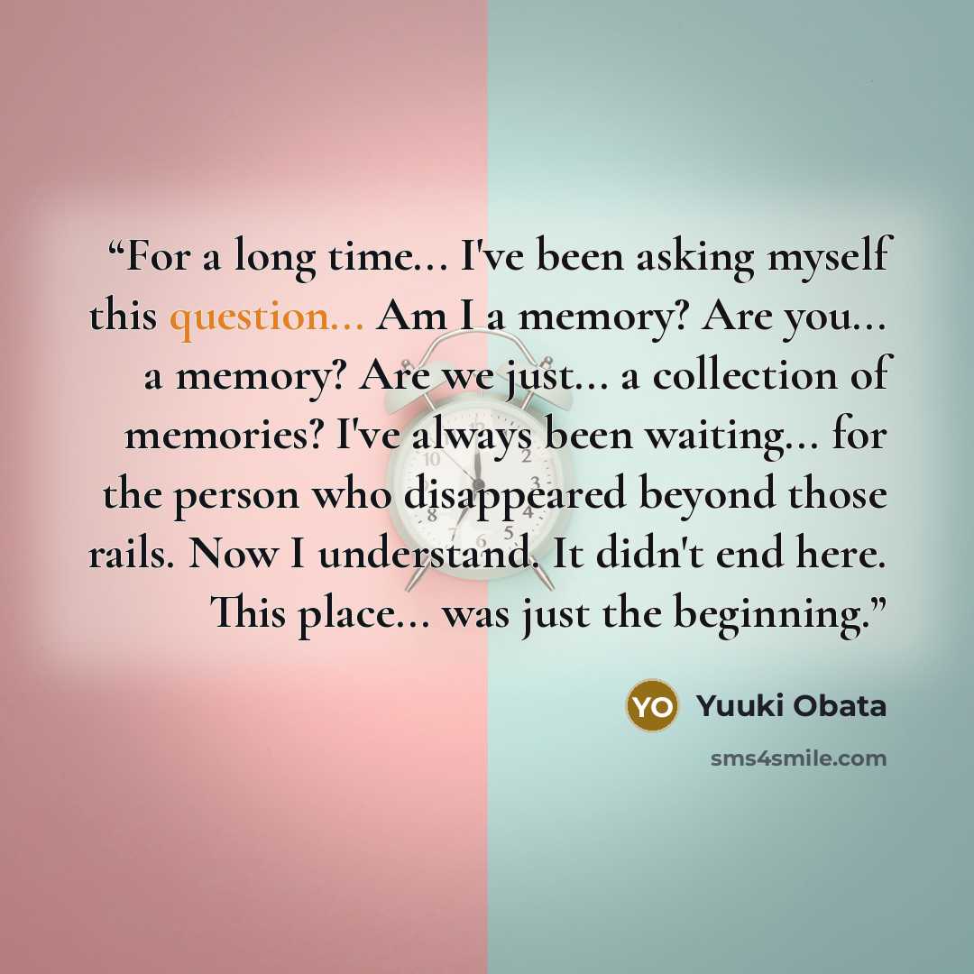 “For a long time... I've been asking myself this question... Am I a memory? Are you... a memory? Are we just... a collection of memories? I've always been waiting... for the person who disappeared beyond those rails. Now I understand. It didn't end here. This place... was just the beginning.” quote by Yuuki Obata