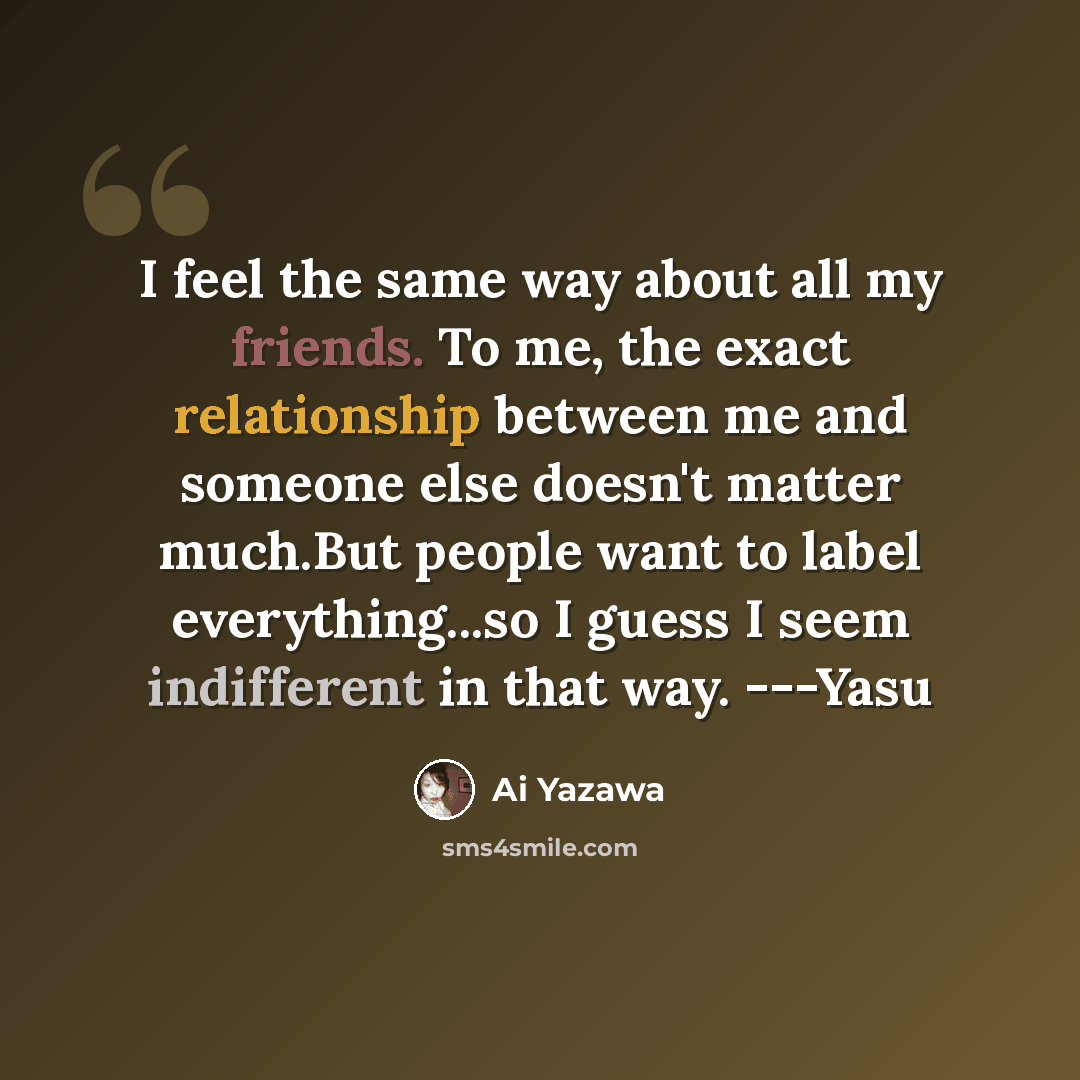 “I feel the same way about all my friends. To me, the exact relationship between me and someone else doesn't matter much.But people want to label everything...so I guess I seem indifferent in that way. ---Yasu” quote by Ai Yazawa