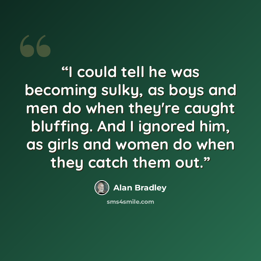 “I could tell he was becoming sulky, as boys and men do when they're caught bluffing. And I ignored him, as girls and women do when they catch them out.” quote by Alan Bradley