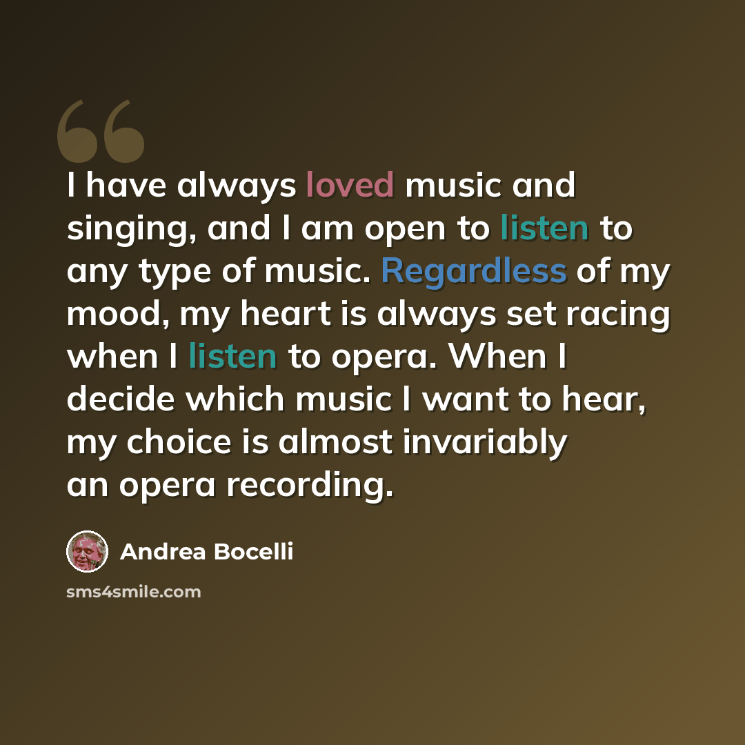 “I have always loved music and singing, and I am open to listen to any type of music. Regardless of my mood, my heart is always set racing when I listen to opera. When I decide which music I want to hear, my choice is almost invariably an opera recording.” quote by Andrea Bocelli