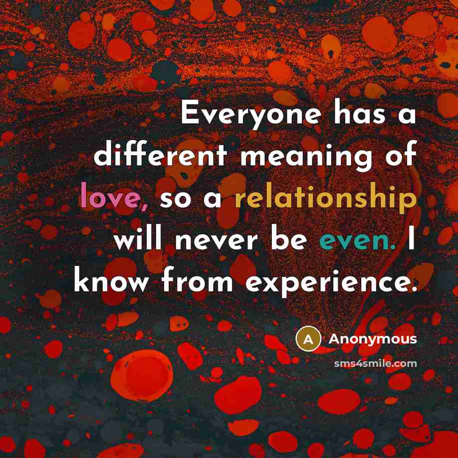 “Everyone has a different meaning of love, so a relationship will never be even. I know from experience.” quote by Anonymous
